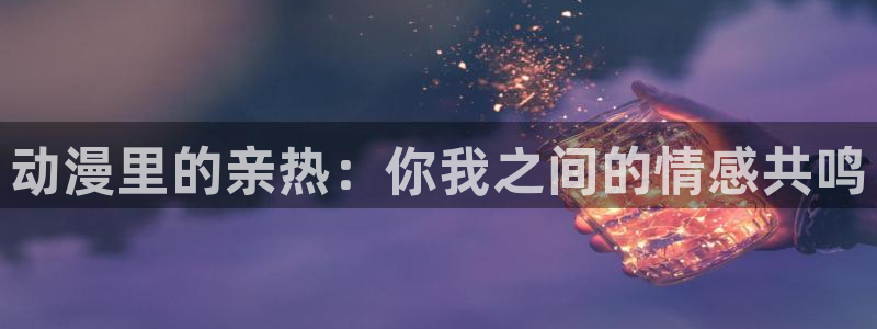 58动漫网在线观看：动漫里的亲热：你我之间的情感共鸣